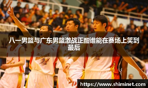 八一男篮与广东男篮激战正酣谁能在赛场上笑到最后