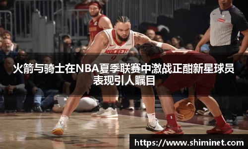 火箭与骑士在NBA夏季联赛中激战正酣新星球员表现引人瞩目
