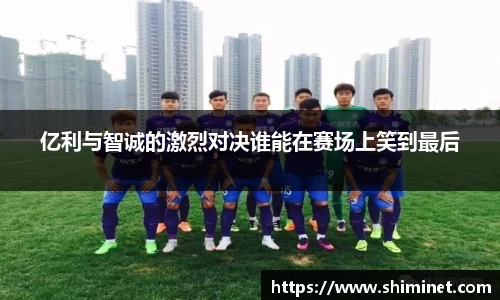 亿利与智诚的激烈对决谁能在赛场上笑到最后
