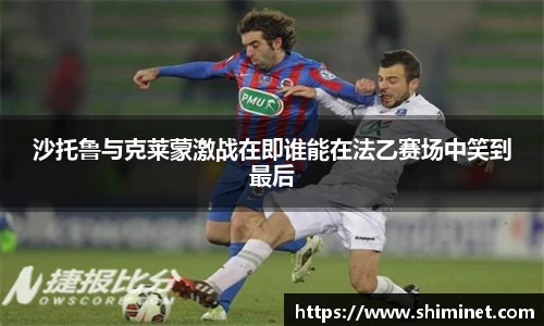 沙托鲁与克莱蒙激战在即谁能在法乙赛场中笑到最后