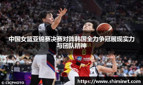 中国女篮亚锦赛决赛对阵韩国全力争冠展现实力与团队精神